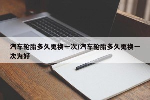 汽车轮胎多久更换一次/汽车轮胎多久更换一次为好
