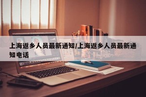 上海返乡人员最新通知/上海返乡人员最新通知电话