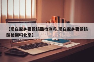 【现在返乡要做核酸检测吗,现在返乡要做核酸检测吗北京】