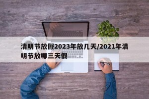 清明节放假2023年放几天/2021年清明节放哪三天假