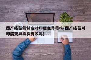 国产疫苗能够应对印度变异毒株(国产疫苗对印度变异毒株有效吗)