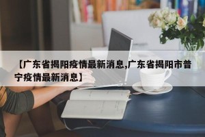 【广东省揭阳疫情最新消息,广东省揭阳市普宁疫情最新消息】
