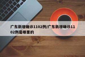 广东新增确诊1102例/广东新增确诊1102例是哪里的