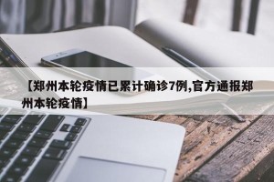 【郑州本轮疫情已累计确诊7例,官方通报郑州本轮疫情】