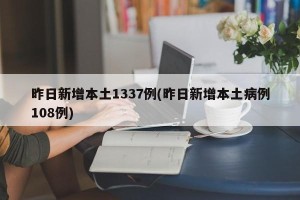 昨日新增本土1337例(昨日新增本土病例108例)