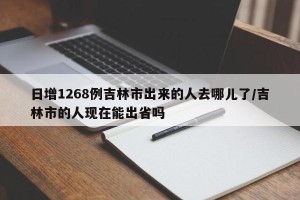 日增1268例吉林市出来的人去哪儿了/吉林市的人现在能出省吗