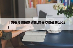 【西安疫情最新结果,西安疫情最新2021】