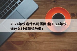 2024年快递什么时候停运(2024年快递什么时候停运放假)