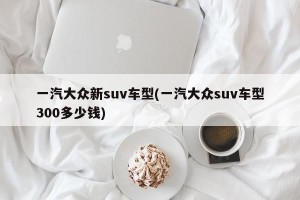 一汽大众新suv车型(一汽大众suv车型300多少钱)