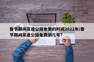 春节期间高速公路免费的时间2022年/春节期间高速公路免费到几号?