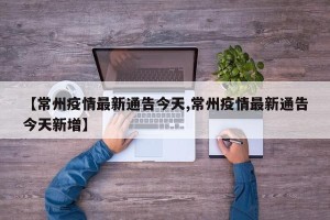 【常州疫情最新通告今天,常州疫情最新通告今天新增】