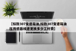 【标致307变速箱油,标致307变速箱油压传感器线速更换多少工时费】