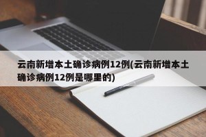 云南新增本土确诊病例12例(云南新增本土确诊病例12例是哪里的)