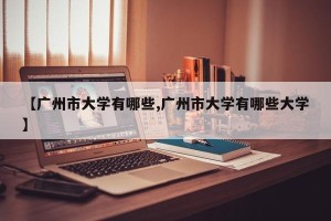 【广州市大学有哪些,广州市大学有哪些大学】
