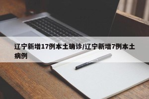 辽宁新增17例本土确诊/辽宁新增7例本土病例