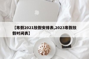 【寒假2021放假安排表,2023寒假放假时间表】