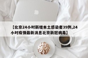 【北京24小时新增本土感染者39例,24小时疫情最新消息北京新冠病毒】