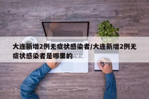 大连新增2例无症状感染者/大连新增2例无症状感染者是哪里的
