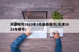 天津限号2023年3月最新限号(天津2022年限号)