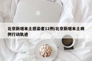 北京新增本土感染者12例/北京新增本土病例行动轨迹
