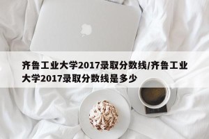 齐鲁工业大学2017录取分数线/齐鲁工业大学2017录取分数线是多少