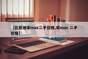 【比亚迪宋max二手价格,宋max 二手价格】