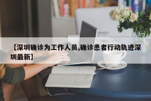 【深圳确诊为工作人员,确诊患者行动轨迹深圳最新】