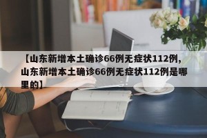 【山东新增本土确诊66例无症状112例,山东新增本土确诊66例无症状112例是哪里的】