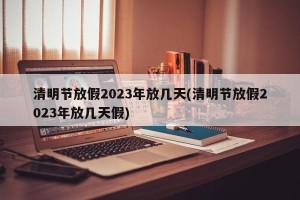 清明节放假2023年放几天(清明节放假2023年放几天假)