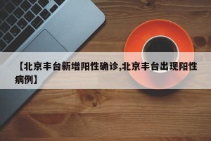 【北京丰台新增阳性确诊,北京丰台出现阳性病例】