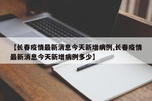 【长春疫情最新消息今天新增病例,长春疫情最新消息今天新增病例多少】