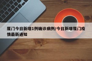 厦门今日新增1例确诊病例/今日新增厦门疫情最新通知
