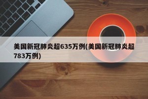 美国新冠肺炎超635万例(美国新冠肺炎超783万例)