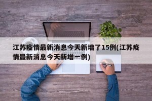 江苏疫情最新消息今天新增了15例(江苏疫情最新消息今天新增一例)