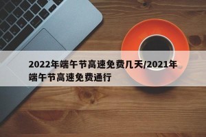 2022年端午节高速免费几天/2021年端午节高速免费通行