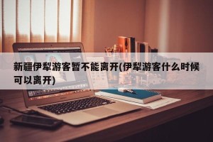 新疆伊犁游客暂不能离开(伊犁游客什么时候可以离开)