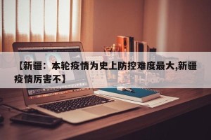 【新疆：本轮疫情为史上防控难度最大,新疆疫情厉害不】