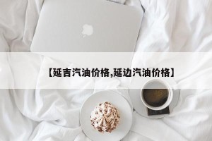 【延吉汽油价格,延边汽油价格】