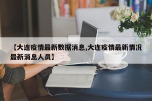 【大连疫情最新数据消息,大连疫情最新情况最新消息人员】