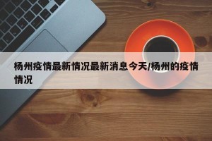 杨州疫情最新情况最新消息今天/杨州的疫情情况