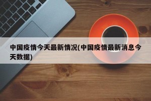 中国疫情今天最新情况(中国疫情最新消息今天数据)