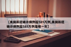 【美国新冠确诊病例超585万例,美国新冠确诊病例超585万例是哪一年】