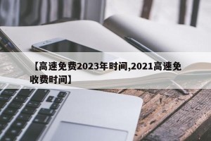【高速免费2023年时间,2021高速免收费时间】