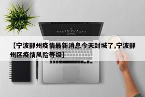 【宁波鄞州疫情最新消息今天封城了,宁波鄞州区疫情风险等级】