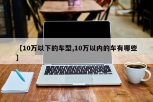 【10万以下的车型,10万以内的车有哪些】