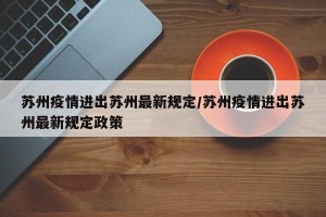 苏州疫情进出苏州最新规定/苏州疫情进出苏州最新规定政策
