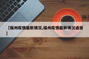 【福州疫情最新情况,福州疫情最新情况通报】