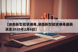 【湖南新型冠状病毒,湖南新型冠状病毒最新消息2020年2月6日】