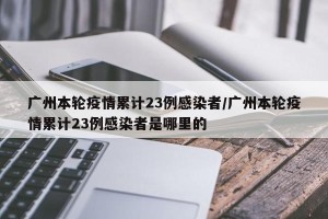 广州本轮疫情累计23例感染者/广州本轮疫情累计23例感染者是哪里的