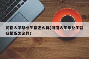 河南大学毕业生都怎么样(河南大学毕业生就业情况怎么样)